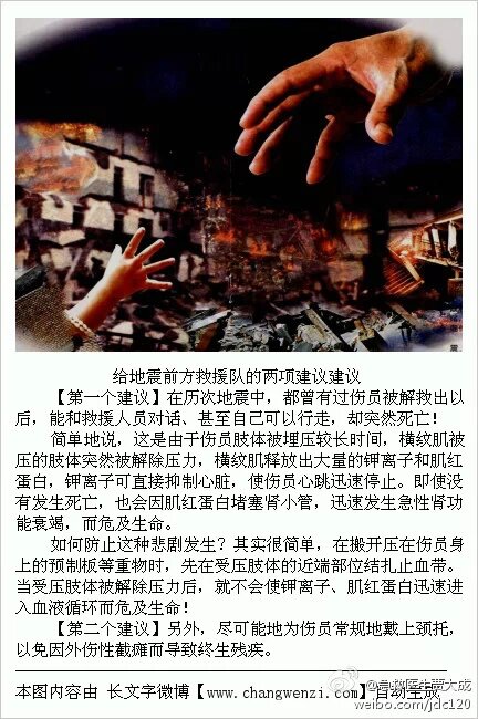 请转发 #地震#  很多被地震坍塌物压住的人被救出后迅速死亡 ，肢体被挤压24小时后出现肌肉坏死一旦移开重压，坏死肌肉会释放大量的分解物，致肾衰竭而死， 如果来不及在救出前滴盐水可救出后尽快大量的喝水或同时滴盐水 同时用小苏打碱化尿液，促进肾毒性的肌球蛋白排出。被压部位需要先包扎缓慢释放.