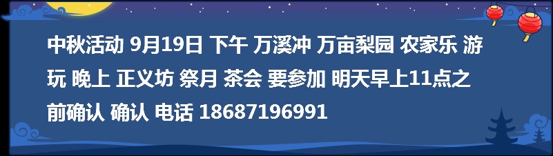 中秋活动 9月19日 下午 万溪冲 万亩梨园 农家乐 游玩 晚上 正义坊 祭月 茶会 要参加 明天早上11点之前确认 确认 电话 18687196991  
